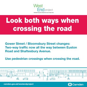 Look both ways when crossing the road. Gower Street / Bloomsbury Street changes: two way traffic now all the way between Euston Road and Shaftesbury Avenue. Use pedestrian crossings when crossing the road.